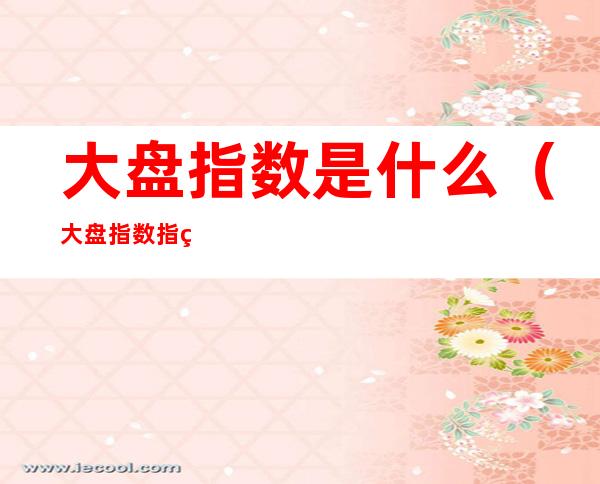 大盘指数是什么(大盘指数指的是什么)