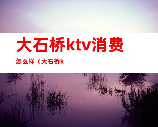 大石桥ktv消费怎么样(大石桥ktv哪家好)