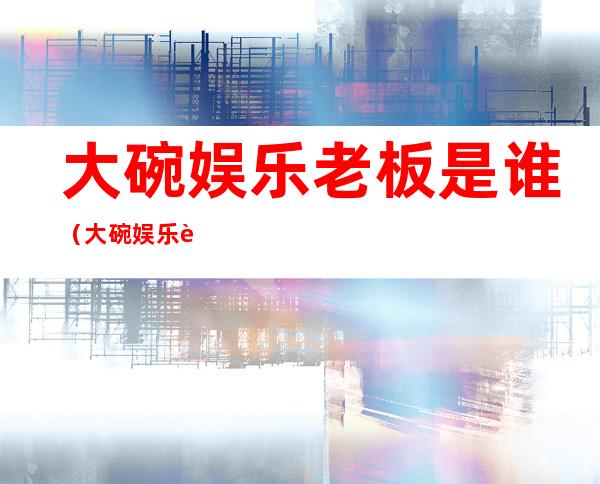 大碗娱乐老板是谁(大碗娱乐老板是谁 邓超)