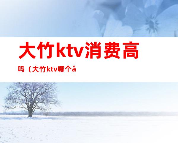 大竹ktv消费高吗(大竹ktv哪个好)