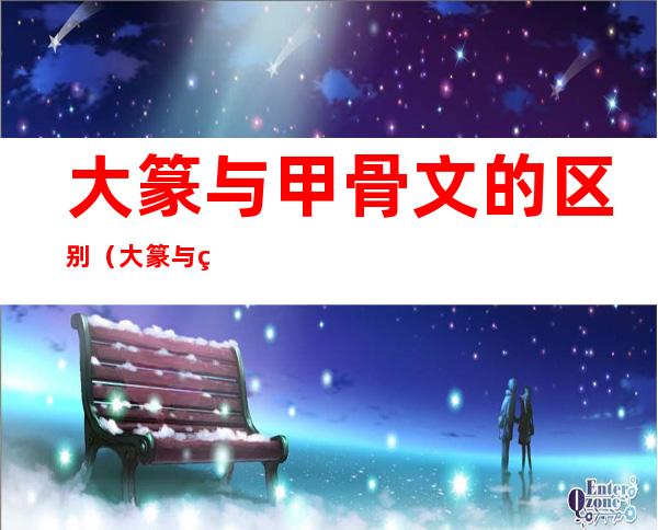 大篆与甲骨文的区别(大篆与甲骨文的区别是什么)