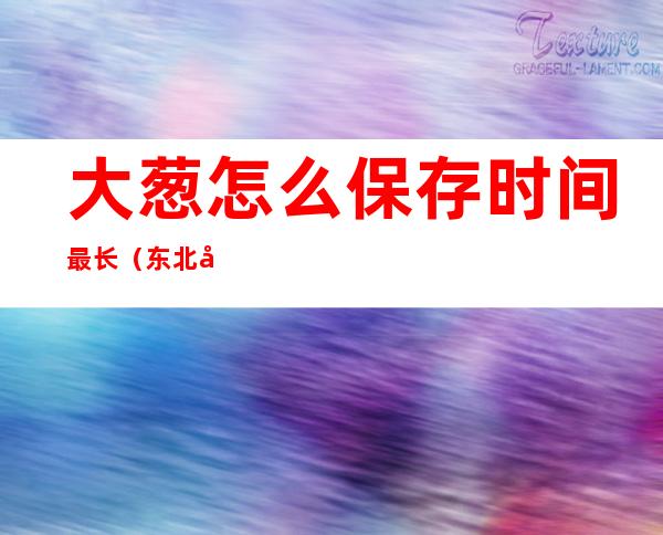 大葱怎么保存时间最长(东北冬天大葱怎么保存时间最长)
