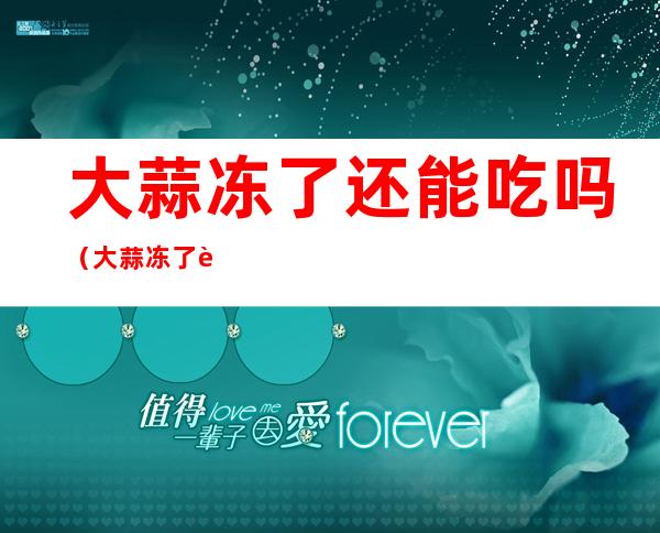 大蒜冻了还能吃吗(大蒜冻了能吃吗?)