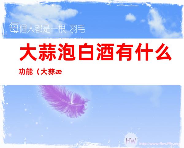 大蒜泡白酒有什么功能(大蒜泡白酒有什么功能白酒功能2.9万阅读)