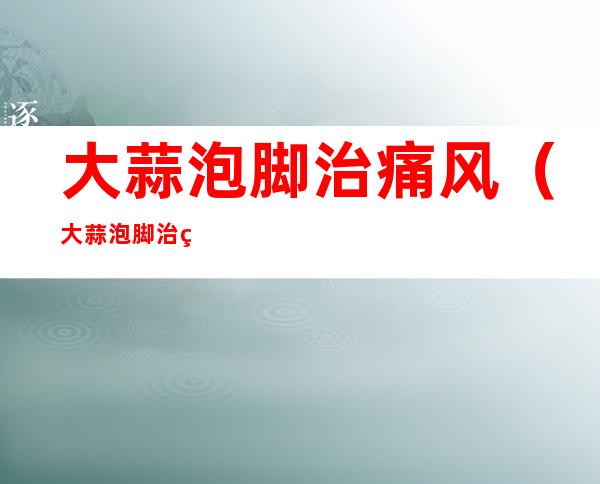 大蒜泡脚治痛风(大蒜泡脚治痛风的方法)