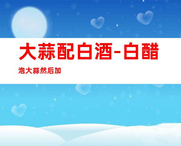 大蒜配白酒-白醋泡大蒜然后加白酒