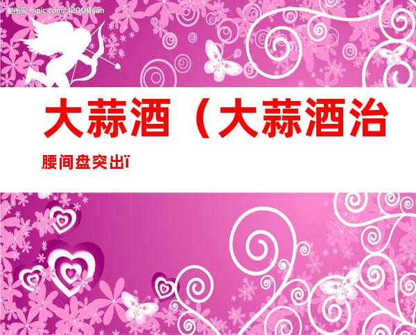 大蒜酒(大蒜酒治腰间盘突出)