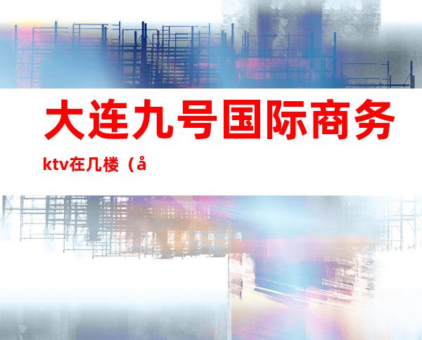大连九号国际商务ktv在几楼(大连高端ktv)