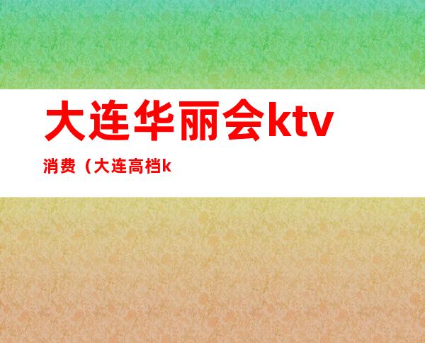 大连华丽会ktv消费(大连高档ktv)