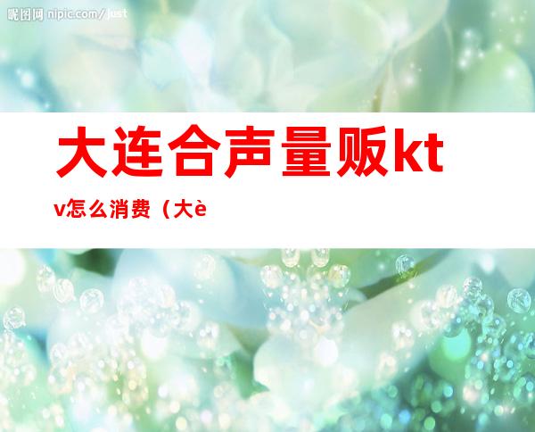 大连合声量贩ktv怎么消费(大连合声量贩ktv怎么消费便宜)