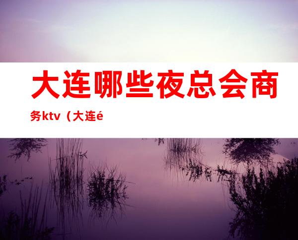 大连哪些夜总会商务ktv(大连顶级夜总会)