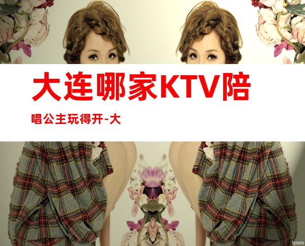 大连哪家KTV陪唱公主玩得开-大连高端豪华KTV十大真空会所排名