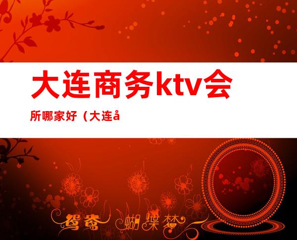 大连商务ktv会所哪家好(大连开发区ktv会所)