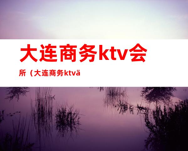 大连商务ktv会所（大连商务ktv会所推荐）
