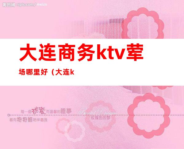 大连商务ktv荤场哪里好（大连ktv会所都有哪些）