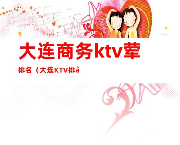 大连商务ktv荤排名(大连KTV排名)