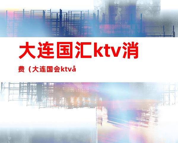 大连国汇ktv消费(大连国会ktv多少钱)
