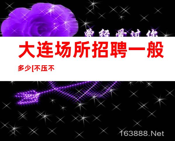 大连场所招聘一般多少[不压不扣待遇好素质高]天天满房