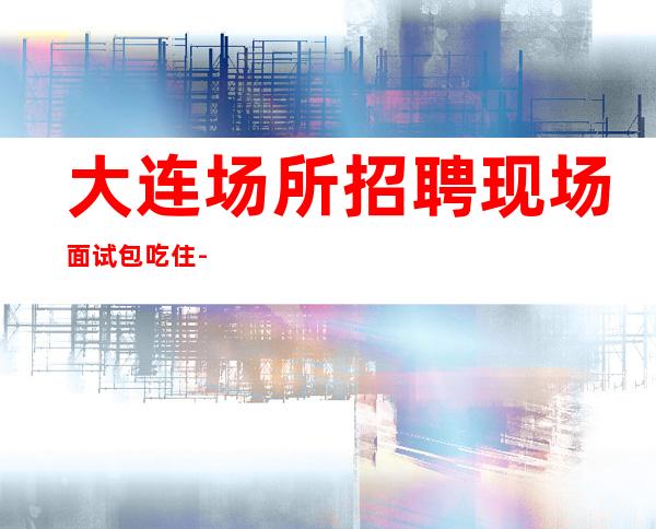 大连场所招聘 现场面试 包吃住-本人亲自驻场