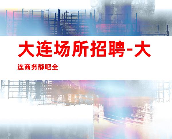 大连场所招聘-大连商务静吧全职开业在即忧国奉公
