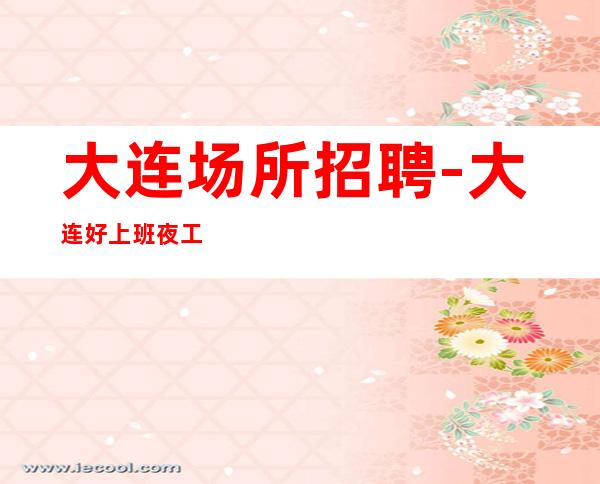大连场所招聘-大连好上班夜工作待遇好改变一生想多赚就点开