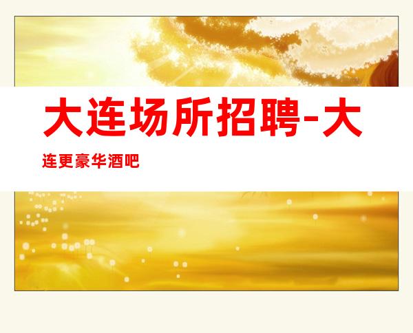 大连场所招聘-大连更豪华酒吧好上房跟对人大组人多