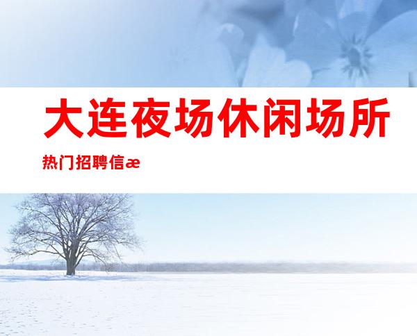 大连夜场休闲场所热门招聘信息 免费指导 求职服务员必备