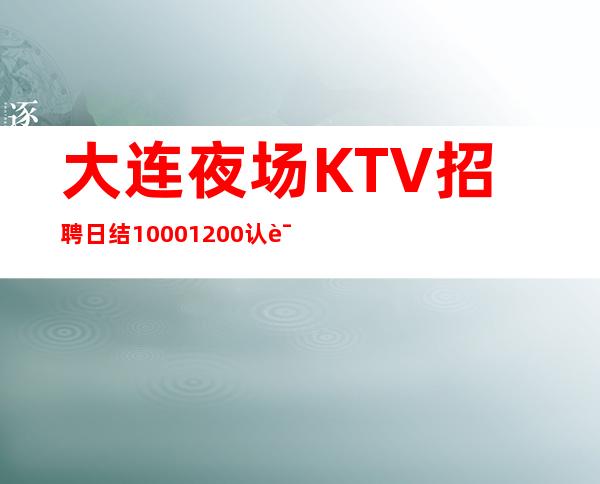 大连夜场KTV招聘 日结1000/1200 认证_重复