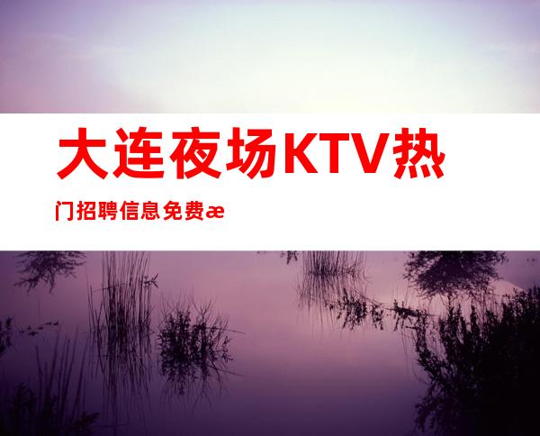 大连夜场KTV热门招聘信息 免费指导 求职模特必备