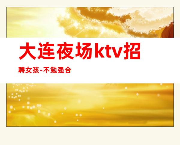 大连夜场ktv招聘女孩-不勉强合适就来