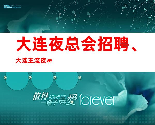 大连夜总会招聘、大连主流夜总会长期招聘内有任务好上班