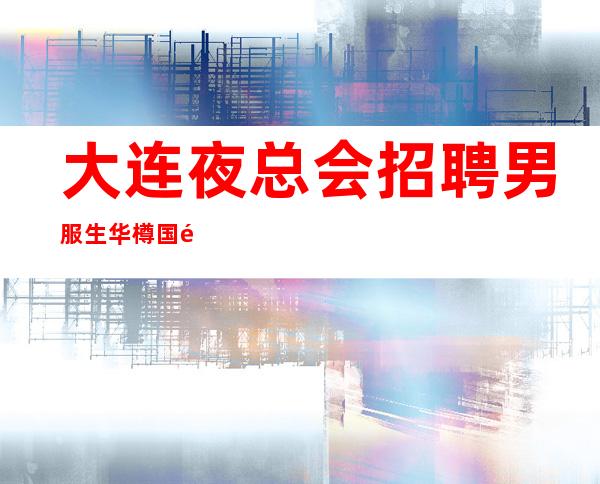 大连夜总会招聘男服生华樽国际 暖心不坑不骗