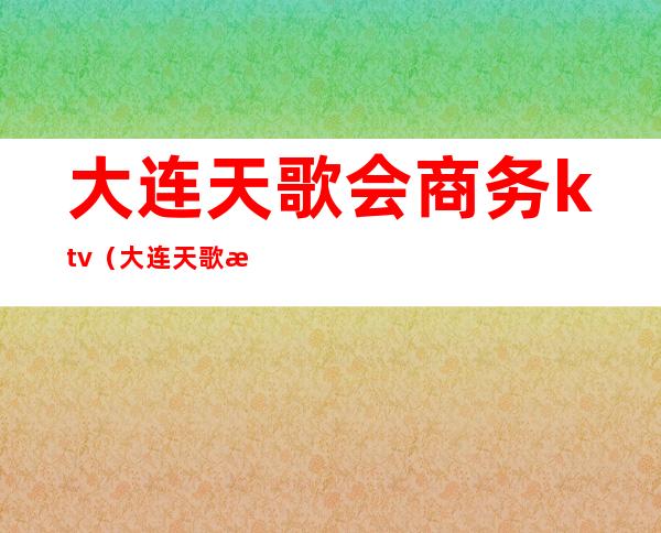 大连天歌会商务ktv(大连天歌汇商务ktv地址)