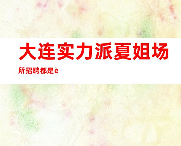 大连实力派夏姐场所招聘都是老客户良心急聘