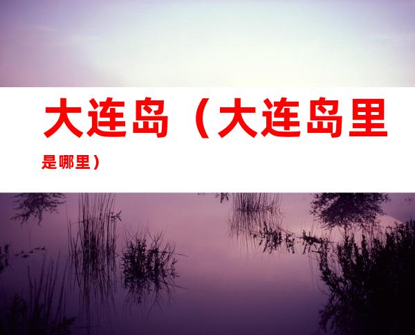 大连岛（大连岛里是哪里）