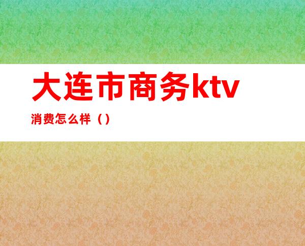 大连市商务ktv消费怎么样（）