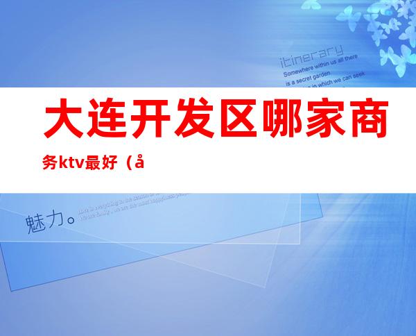 大连开发区哪家商务ktv最好(大连开发区商务ktv有哪些)