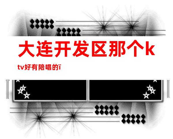 大连开发区那个ktv好有陪唱的(大连开发区哪个ktv有陪唱)