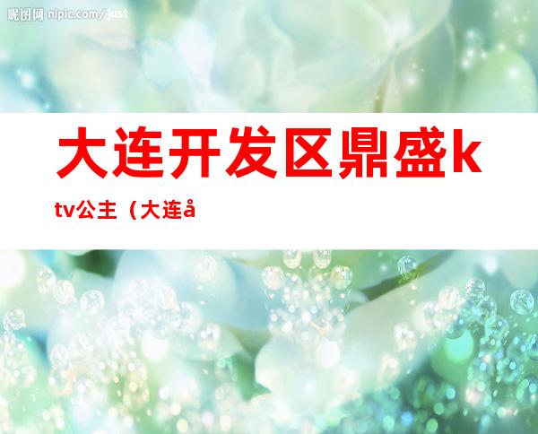 大连开发区鼎盛ktv公主(大连开发区鼎盛ktv公主电话)