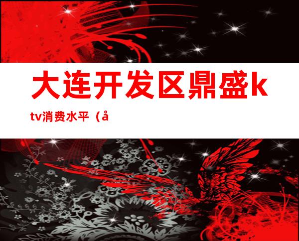 大连开发区鼎盛ktv消费水平(大连鼎盛ktv招聘女孩)