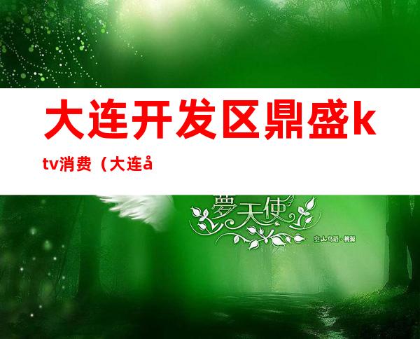大连开发区鼎盛ktv消费(大连开发区鼎盛ktv消费价格)