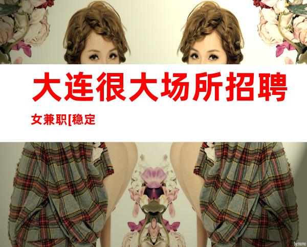 大连很大场所招聘女兼职[稳定收入亲自驻场]天天