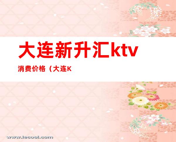 大连新升汇ktv消费价格(大连KTV营业时间)