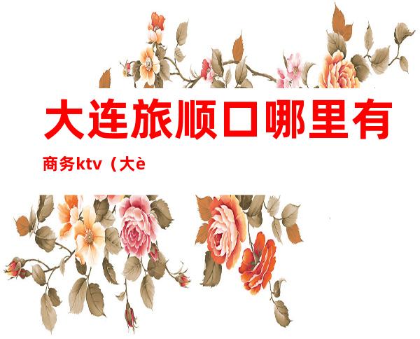 大连旅顺口哪里有商务ktv(大连市旅顺口区顺乐街)