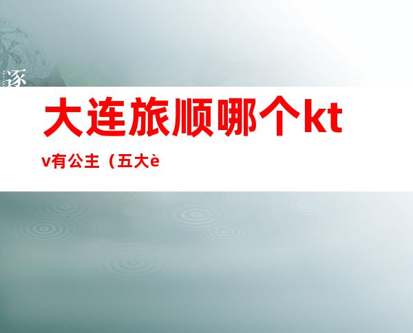 大连旅顺哪个ktv有公主(五大连池ktv有公主吗)