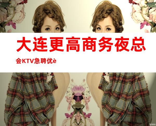大连更高商务夜总会KTV急聘优质服务员,生意火爆,提成高,当天结
