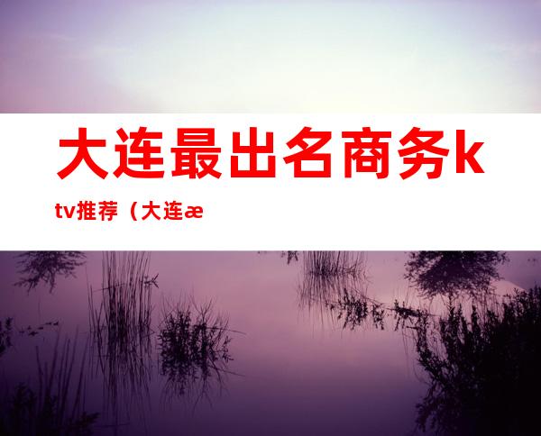 大连最出名商务ktv推荐（大连最出名商务ktv推荐酒店）