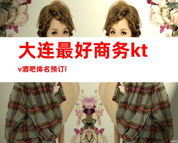 大连最好商务ktv酒吧排名预订（大连商务ktv哪家好）