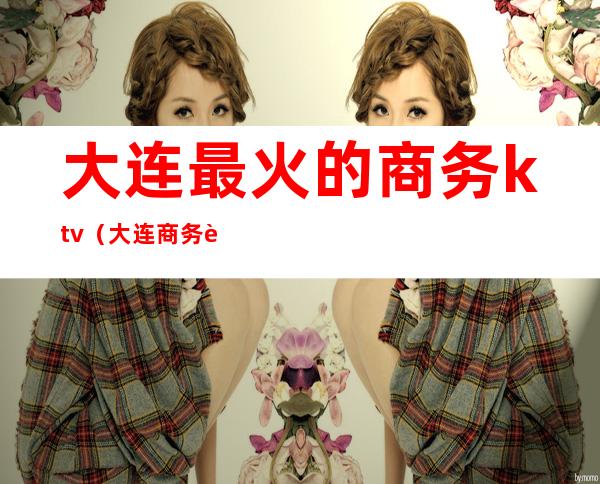 大连最火的商务ktv(大连商务车)