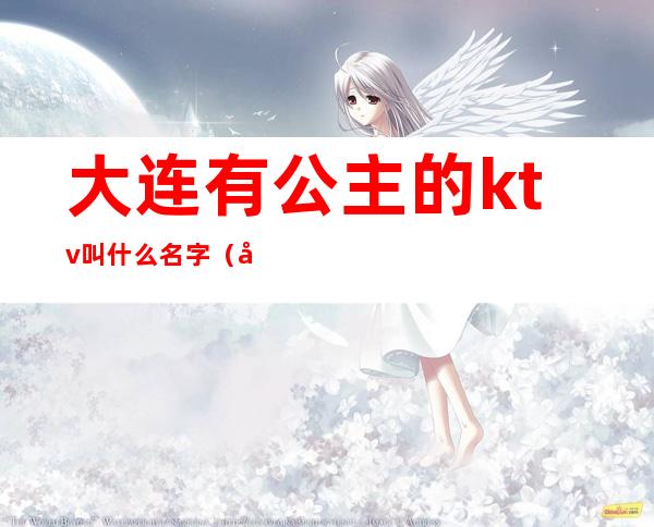 大连有公主的ktv叫什么名字（大连ktv公主一晚上多少钱）